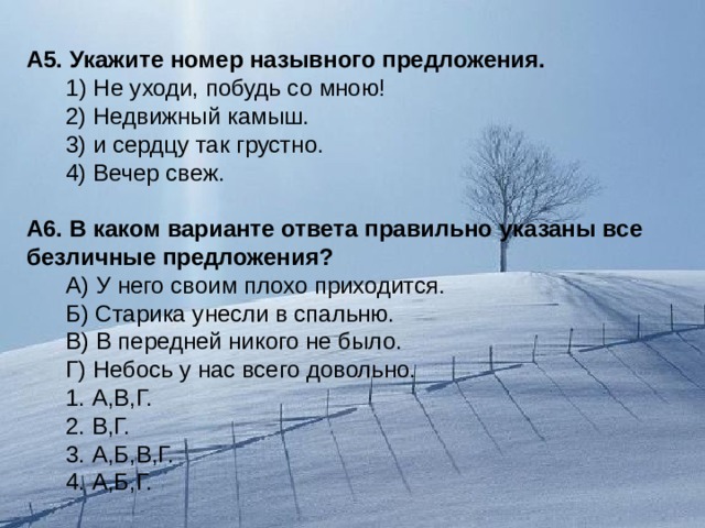 А5. Укажите номер назывного предложения.   1) Не уходи, побудь со мною!  2) Недвижный камыш.  3) и сердцу так грустно.  4) Вечер свеж.   А6. В каком варианте ответа правильно указаны все безличные предложения?   А) У него своим плохо приходится.  Б) Старика унесли в спальню.  В) В передней никого не было.  Г) Небось у нас всего довольно.  1. А,В,Г.  2. В,Г.  3. А,Б,В,Г.  4. А,Б,Г. 
