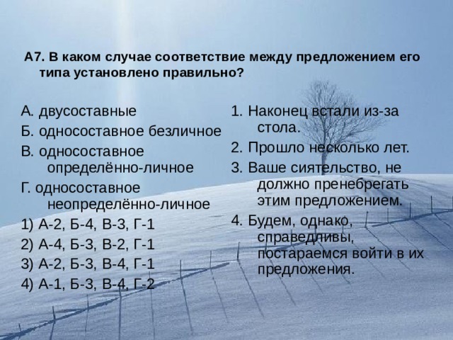 А7. В каком случае соответствие между предложением его типа установлено правильно? А. двусоставные Б. односоставное безличное В. односоставное определённо-личное Г. односоставное неопределённо-личное 1) А-2, Б-4, В-3, Г-1 2) А-4, Б-3, В-2, Г-1 3) А-2, Б-3, В-4, Г-1 4) А-1, Б-3, В-4, Г-2 1. Наконец встали из-за стола. 2. Прошло несколько лет. 3. Ваше сиятельство, не должно пренебрегать этим предложением. 4. Будем, однако, справедливы, постараемся войти в их предложения. 