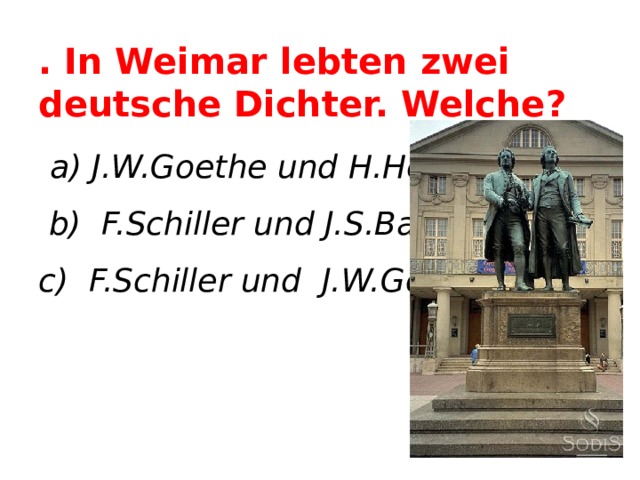 . In Weimar lebten zwei deutsche Dichter. Welche?  a) J.W.Goethe und H.Heine  b) F.Schiller und J.S.Bach c) F.Schiller und J.W.Goethe    