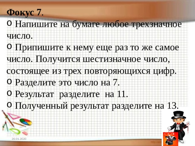 Фокус 7 .   Напишите на бумаге любое трехзначное число.  Припишите к нему еще раз то же самое число. Получится шестизначное число, состоящее из трех повторяющихся цифр.  Разделите это число на 7.  Результат разделите на 11.  Полученный результат разделите на 13. 