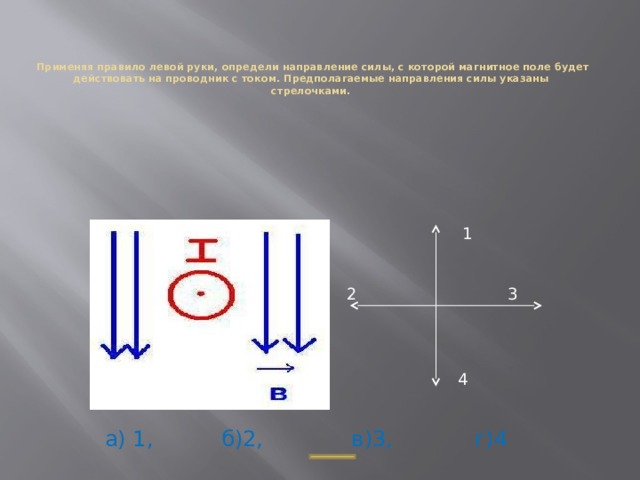    Применяя правило левой руки, определи направление силы, с которой магнитное поле будет действовать на проводник с током. Предполагаемые направления силы указаны  стрелочками. 1 2 3 4 а) 1, б)2, в)3, г)4 