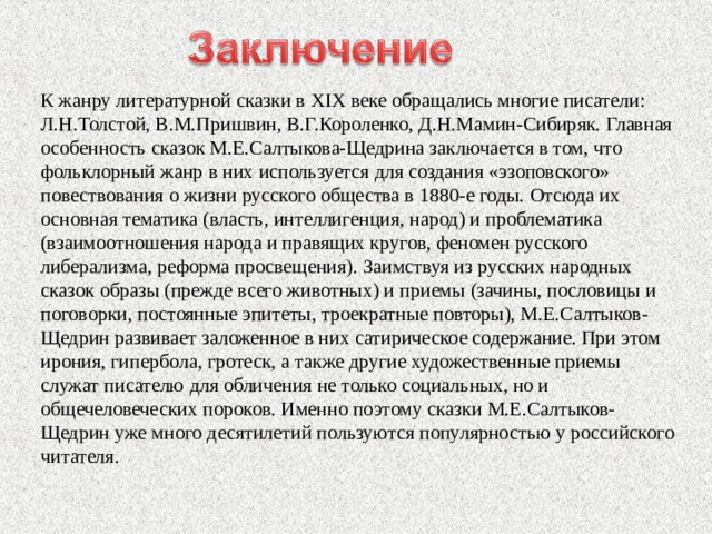 К жанру литературной сказки в XIX веке обращались многие писатели: Л.Н.Толстой, В.М.Пришвин, В.Г.Короленко, Д.Н.Мамин-Сибиряк. Главная особенность сказок М.Е.Салтыкова-Щедрина заключается в том, что фольклорный жанр в них используется для создания «эзоповского» повествования о жизни русского общества в 1880-е годы. Отсюда их основная тематика (власть, интеллигенция, народ) и проблематика (взаимоотношения народа и правящих кругов, феномен русского либерализма, реформа просвещения). Заимствуя из русских народных сказок образы (прежде всего животных) и приемы (зачины, пословицы и поговорки, постоянные эпитеты, троекратные повторы), М.Е.Салтыков-Щедрин развивает заложенное в них сатирическое содержание. При этом ирония, гипербола, гротеск, а также другие художественные приемы служат писателю для обличения не только социальных, но и общечеловеческих пороков. Именно поэтому сказки М.Е.Салтыков-Щедрин уже много десятилетий пользуются популярностью у российского читателя. 