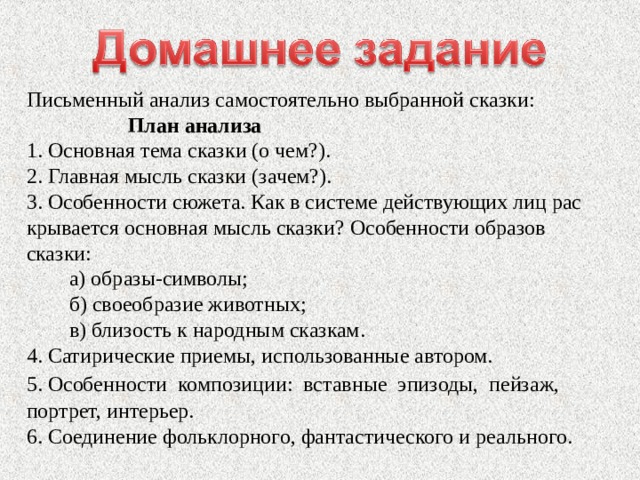 Письменный анализ самостоятельно выбранной сказки: План анализа 1. Основная тема сказки (о чем?). 2. Главная мысль сказки (зачем?). 3. Особенности сюжета. Как в системе действующих лиц рас­крывается основная мысль сказки? Особенности образов сказки: а) образы-символы; б) своеобразие животных; в) близость к народным сказкам. 4. Сатирические приемы, использованные автором. 5. Особенности композиции: вставные эпизоды, пейзаж, портрет, интерьер. 6. Соединение фольклорного, фантастического и реального. 