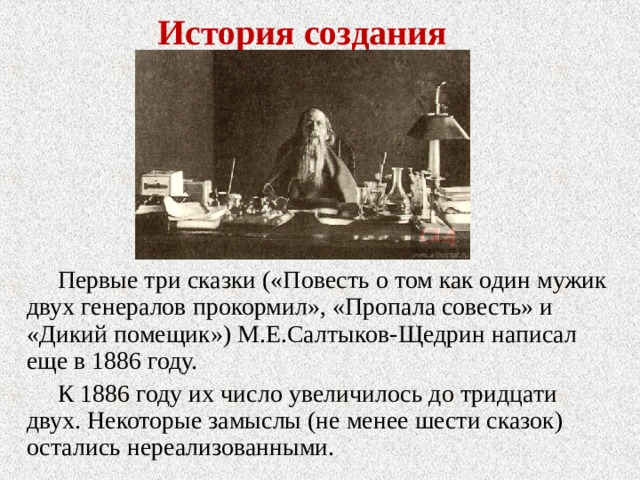 История создания Первые три сказки («Повесть о том как один мужик двух генералов прокормил», «Пропала совесть» и «Дикий помещик») М.Е.Салтыков-Щедрин написал еще в 1886 году. К 1886 году их число увеличилось до тридцати двух. Некоторые замыслы (не менее шести сказок) остались нереализованными. 