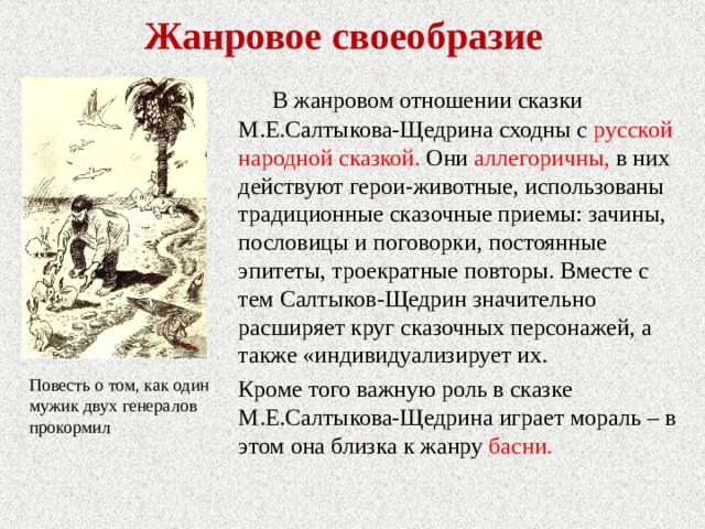 Жанровое своеобразие В жанровом отношении сказки М.Е.Салтыкова-Щедрина сходны с русской народной сказкой. Они аллегоричны, в них действуют герои-животные, использованы традиционные сказочные приемы: зачины, пословицы и поговорки, постоянные эпитеты, троекратные повторы. Вместе с тем Салтыков-Щедрин значительно расширяет круг сказочных персонажей, а также «индивидуализирует их. Кроме того важную роль в сказке М.Е.Салтыкова-Щедрина играет мораль – в этом она близка к жанру басни. Повесть о том, как один мужик двух генералов прокормил 