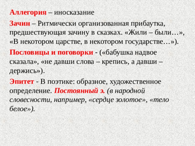 Аллегория – иносказание Зачин – Ритмически организованная прибаутка, предшествующая зачину в сказках. «Жили – были…», «В некотором царстве, в некотором государстве…»). Пословицы и поговорки - («бабушка надвое сказала», «не давши слова – крепись, а давши – держись»). Эпитет - В поэтике: образное, художественное определение. Постоянный э. (в народной словесности, например, «сердце золотое», «тело белое»). 