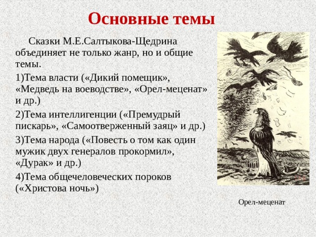 Основные темы Сказки М.Е.Салтыкова-Щедрина объединяет не только жанр, но и общие темы. Тема власти («Дикий помещик», «Медведь на воеводстве», «Орел-меценат» и др.) Тема интеллигенции («Премудрый пискарь», «Самоотверженный заяц» и др.) Тема народа («Повесть о том как один мужик двух генералов прокормил», «Дурак» и др.) Тема общечеловеческих пороков («Христова ночь») Орел-меценат 