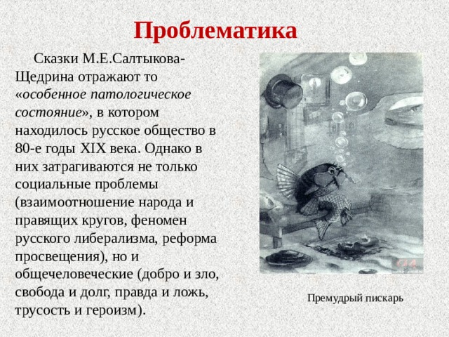 Проблематика Сказки М.Е.Салтыкова-Щедрина отражают то « особенное патологическое состояние », в котором находилось русское общество в 80-е годы XIX века. Однако в них затрагиваются не только социальные проблемы (взаимоотношение народа и правящих кругов, феномен русского либерализма, реформа просвещения), но и общечеловеческие (добро и зло, свобода и долг, правда и ложь, трусость и героизм). Премудрый пискарь 