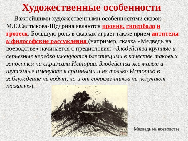 Художественные особенности Важнейшими художественными особенностями сказок М.Е.Салтыкова-Щедрина являются ирония, гипербола и гротеск . Большую роль в сказках играет также прием антитезы и философские рассуждения (например, сказка «Медведь на воеводстве» начинается с предисловия: «Злодейства крупные и серьезные нередко именуются блестящими в качестве таковых заносятся на скрижали Истории. Злодейства же малые и шуточные именуются срамными и не только Историю в заблуждение не водят, но и от современников не получают похвалы» ). Медведь на воеводстве 