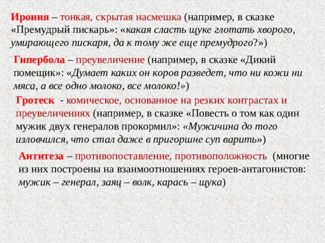 Ирония – тонкая, скрытая насмешка (например, в сказке «Премудрый пискарь»: « какая сласть щуке глотать хворого, умирающего пискаря, да к тому же еще премудрого ?») Гипербола – преувеличение (например, в сказке «Дикий помещик»: « Думает каких он коров разведет, что ни кожи ни мяса, а все одно молоко, все молоко!» ) Гротеск - комическое, основанное на резких контрастах и преувеличениях (например, в сказке «Повесть о том как один мужик двух генералов прокормил»: «Мужичина до того изловчился, что стал даже в пригоршне суп варить ») Антитеза – противопоставление, противоположность (многие из них построены на взаимоотношениях героев-антагонистов: мужик – генерал, заяц – волк, карась – щука ) 