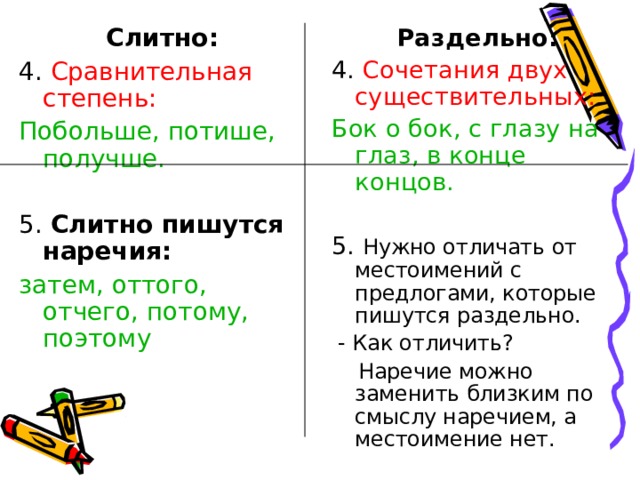 Раздельно: 4. Сочетания двух существительных:  Бок о бок, с глазу на глаз, в конце концов. 5. Нужно отличать от местоимений с предлогами, которые пишутся раздельно.  - Как отличить?  Наречие можно заменить близким по смыслу наречием, а местоимение нет. Слитно: 4. Сравнительная степень: Побольше, потише, получше. 5.  Слитно пишутся наречия: затем, оттого, отчего, потому, поэтому