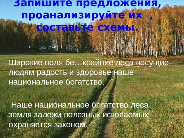 Запишите предложения, проанализируйте их , составьте схемы.  Широкие поля бе…крайние леса несущие людям радость и здоровье наше национальное богатство.  Наше национальное богатство леса земля залежи полезных ископаемых охраняется законом. 
