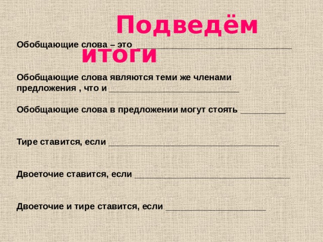  Подведём итоги  Обобщающие слова – это _______________________________   Обобщающие слова являются теми же членами предложения , что и __________________________  Обобщающие слова в предложении могут стоять _________   Тире ставится, если __________________________________   Двоеточие ставится, если _______________________________   Двоеточие и тире ставится, если ____________________  