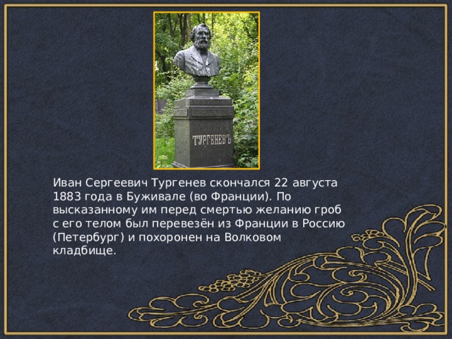 Иван Сергеевич Тургенев скончался 22 августа 1883 года в Буживале (во Франции). По высказанному им перед смертью желанию гроб с его телом был перевезён из Франции в Россию (Петербург) и похоронен на Волковом кладбище. 