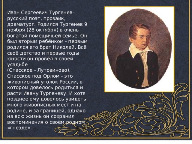 Иван Сергеевич Тургенев– русский поэт, прозаик, драматург. Родился Тургенев 9 ноября (28 октября) в очень богатой помещичьей семье. Он был вторым ребёнком - первым родился его брат Николай. Всё своё детство и первые годы юности он провёл в своей усадьбе (Спасское - Лутовиново). Спасское под Орлом - это живописный уголок России, в котором довелось родиться и расти Ивану Тургеневу. И хотя позднее ему довелось увидеть много живописных мест и на родине, и за границей, однако на всю жизнь он сохранил воспоминания о своём родном «гнезде». 