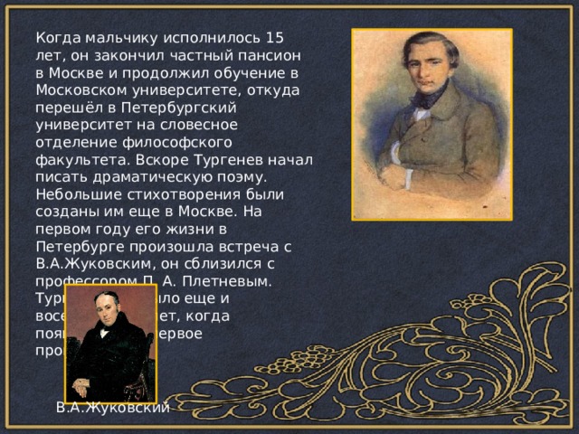 Когда мальчику исполнилось 15 лет, он закончил частный пансион в Москве и продолжил обучение в Московском университете, откуда перешёл в Петербургский университет на словесное отделение философского факультета. Вскоре Тургенев начал писать драматическую поэму. Небольшие стихотворения были созданы им еще в Москве. На первом году его жизни в Петербурге произошла встреча с В.А.Жуковским, он сблизился с профессором П. А. Плетневым. Тургеневу не было еще и восемнадцати лет, когда появилось его первое произведение. В.А.Жуковский 