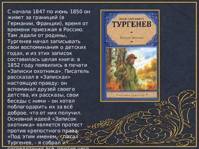 С начала 1847 по июнь 1850 он живет за границей (в Германии, Франции), время от времени приезжая в Россию. Там ,вдали от родины, Тургенев начал записывать свои воспоминания о детских годах, и из этих записок составилась целая книга: в 1852 году появились в печати «Записки охотника». Писатель рассказал в «Записках» настоящую правду: он вспоминал друзей своего детства, их рассказы, свои беседы с ними – он хотел поблагодарить их за всё доброе, что от них получил. Основной идеей «Записок охотника» является протест против крепостного права. «Под этим именем, - писал Тургенев, - я собрал и сосредоточил всё, против чего я решил бороться до конца, с чем я поклялся никогда не примиряться…» 