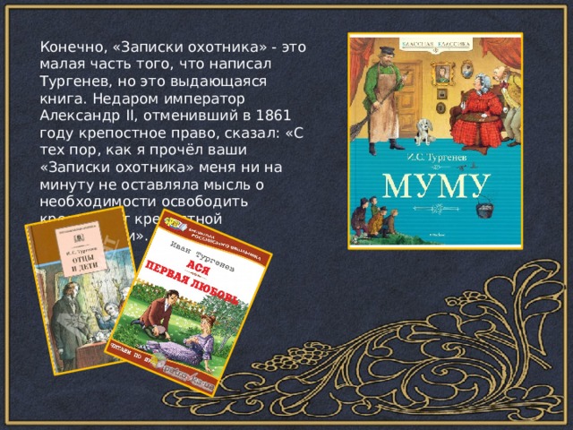 Конечно, «Записки охотника» - это малая часть того, что написал Тургенев, но это выдающаяся книга. Недаром император Александр II, отменивший в 1861 году крепостное право, сказал: «С тех пор, как я прочёл ваши «Записки охотника» меня ни на минуту не оставляла мысль о необходимости освободить крестьян от крепостной зависимости». 