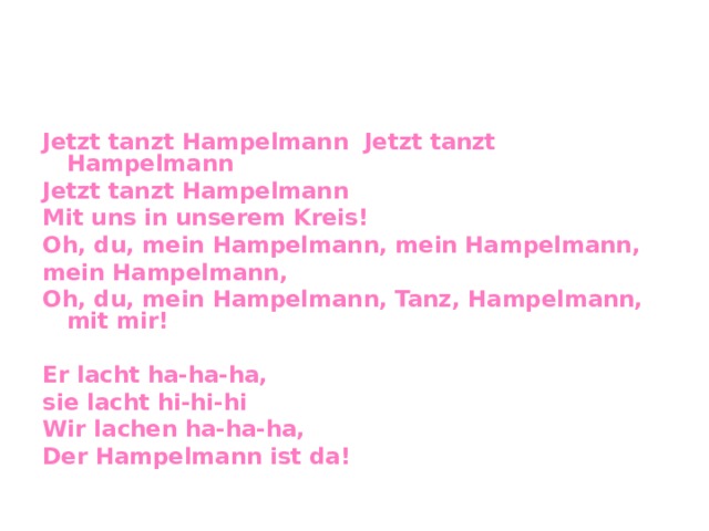 Jetzt tanzt Hampelmann Jetzt tanzt Hampelmann Jetzt tanzt Hampelmann Mit uns in unserem Kreis! Oh, du, mein Hampelmann, mein Hampelmann, mein Hampelmann, Oh, du, mein Hampelmann, Tanz, Hampelmann, mit mir!  Er lacht ha-ha-ha, sie lacht hi-hi-hi Wir lachen ha-ha-ha, Der Hampelmann ist da!  