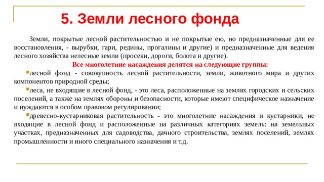 5. Земли лесного фонда  Земли, покрытые лесной растительностью и не покрытые ею, но предназначенные для ее восстановления, - вырубки, гари, редины, прогалины и другие) и предназначенные для ведения лесного хозяйства нелесные земли (просеки, дороги, болота и другие). Все многолетние насаждения делятся на следующие группы: лесной фонд - совокупность лесной растительности, земли, животного мира и других компонентов природной среды; леса, не входящие в лесной фонд, - это леса, расположенные на землях городских и сельских поселений, а также на землях обороны и безопасности, которые имеют специфическое назначение и нуждаются в особом правовом регулировании; древесно-кустарниковая растительность - это многолетние насаждения и кустарники, не входящие в лесной фонд и расположенные на различных категориях зе­мель: на земельных участках, предназначенных для садоводства, дачного строи­тельства, землях поселений, землях промышленности и иного специального назна­чения и т.д. 