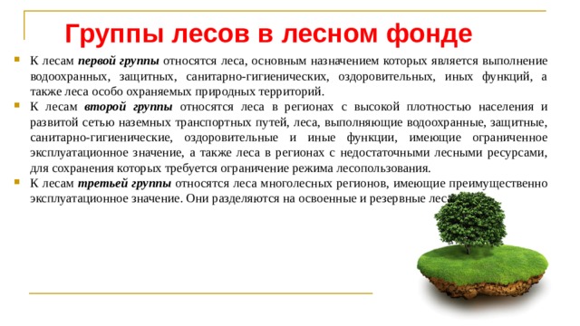 Группы лесов в лесном фонде К лесам первой группы относятся леса, основным назначением которых является выполнение водоохранных, защитных, санитарно-гигиенических, оздоровительных, иных функций, а также леса особо охраняемых природных территорий. К лесам второй группы относятся леса в регионах с высокой плотностью населения и развитой сетью наземных транспортных путей, леса, выполняющие водоохранные, защитные, санитарно-гигиенические, оздоровительные и иные функции, имеющие ограниченное эксплуатационное значение, а также леса в регионах с недостаточными лесными ресурсами, для сохранения которых требуется ограничение режима лесопользования. К лесам третьей группы относятся леса многолесных регионов, имеющие преимущественно эксплуатационное значение. Они разде­ляются на освоенные и резервные леса. 