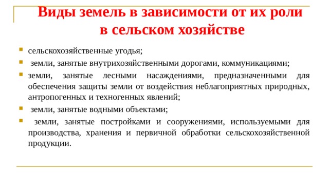 Виды земель в зависимости от их роли в сельском хозяйстве сельскохозяйственные угодья;  земли, занятые внутрихозяйственными дорогами, коммуникациями; земли, занятые лесными насаждениями, предназначенными для обеспечения защиты земли от воздействия неблагоприятных природных, антропогенных и техногенных явлений;  земли, занятые водными объектами;  земли, занятые постройками и сооружениями, использу­емыми для производства, хранения и первичной обработки сельскохозяйственной продукции. 