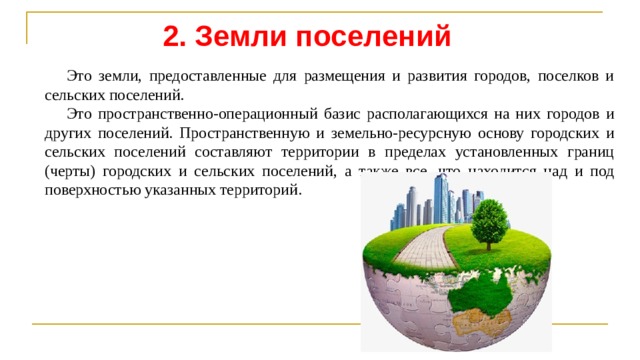 2. Земли поселений Это земли, предоставленные для размещения и развития городов, поселков и сельских поселений. Это пространственно-операционный базис располагающихся на них городов и других поселений. Пространственную и земельно-ресурсную основу городских и сельских поселений составляют территории в пределах установленных границ (черты) городских и сельских поселений, а также все, что находится над и под поверхностью указанных территорий. 