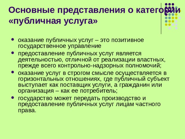 Основные представления о категории «публичная услуга» оказание публичных услуг – это позитивное государственное управление предоставление публичных услуг является деятельностью, отличной от реализации властных, прежде всего контрольно-надзорных полномочий; оказание услуг в строгом смысле осуществляется в горизонтальных отношениях, где публичный субъект выступает как поставщик услуги, а гражданин или организация – как ее потребитель; государство может передать производство и предоставление публичных услуг лицам частного права.      