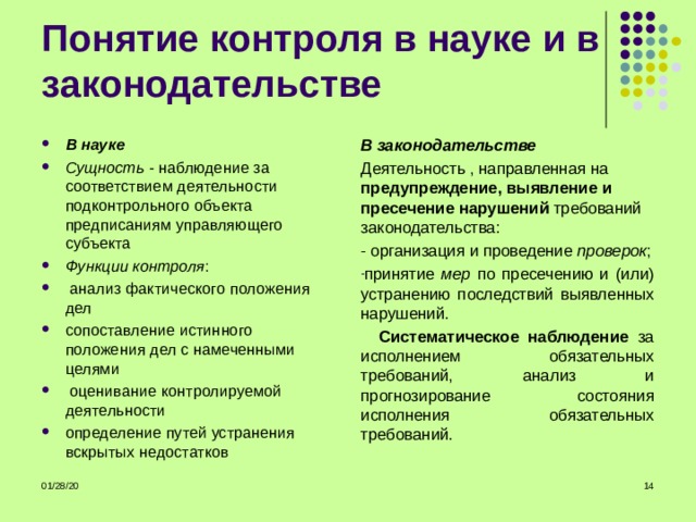 В науке Сущность - наблюдение за соответствием деятельности подконтрольного объекта предписаниям управляющего субъекта Функции контроля :  анализ фактического положения дел сопоставление истинного положения дел с намеченными целями  оценивание контролируемой деятельности определение путей устранения вскрытых недостатков В законодательстве Деятельность , направленная на предупреждение, выявление и пресечение нарушений требований законодательства: - организация и проведение проверок ; принятие мер по пресечению и (или) устранению последствий выявленных нарушений.  Систематическое наблюдение за исполнением обязательных требований, анализ и прогнозирование состояния исполнения обязательных требований. 01/28/20  