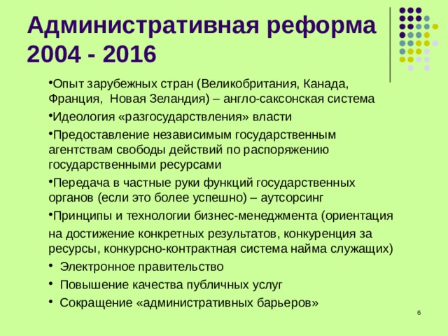 Опыт зарубежных стран (Великобритания, Канада, Франция, Новая Зеландия) – англо-саксонская система Идеология «разгосударствления» власти Предоставление независимым государственным агентствам свободы действий по распоряжению государственными ресурсами Передача в частные руки функций государственных органов (если это более успешно) – аутсорсинг Принципы и технологии бизнес-менеджмента (ориентация на достижение конкретных результатов, конкуренция за ресурсы, конкурсно-контрактная система найма служащих)  Электронное правительство  Повышение качества публичных услуг  Сокращение «административных барьеров»  