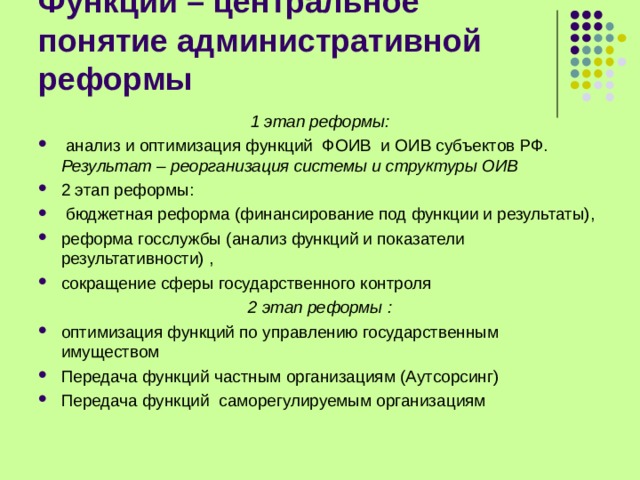 Функции – центральное понятие административной реформы 1 этап реформы:  анализ и оптимизация функций ФОИВ и ОИВ субъектов РФ. Результат – реорганизация системы и структуры ОИВ 2 этап реформы:  бюджетная реформа (финансирование под функции и результаты), реформа госслужбы (анализ функций и показатели результативности) , сокращение сферы государственного контроля 2 этап реформы : оптимизация функций по управлению государственным имуществом Передача функций частным организациям (Аутсорсинг) Передача функций саморегулируемым организациям  