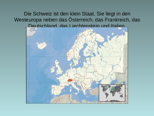 Die Schweiz ist den klein Staat. Sie liegt in den Westeurop a neben das Österreich, das Frankreich, das Deutschland, das Liechtenstein und Italien .    