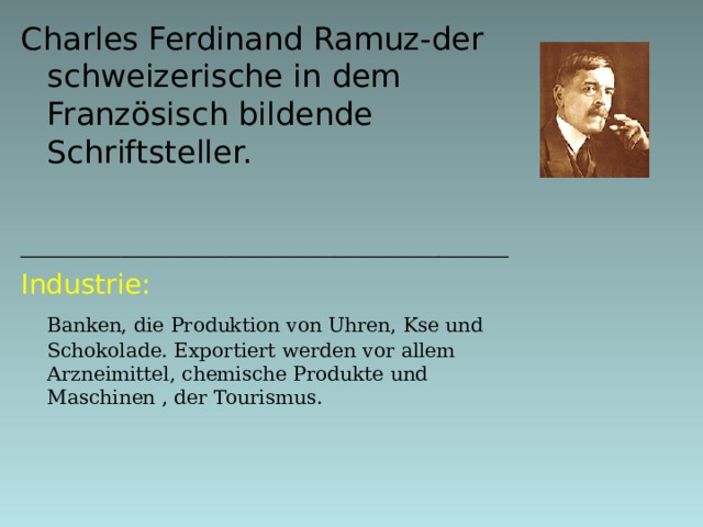 Charles Ferdinand Ramuz- der schweizerische in dem Französisch bildende Schriftsteller.  ____________________________ I ndustrie:  Banken, die Produktion von Uhren, Kse und Schokolade. Exportiert werden vor allem Arzneimittel, chemische Produkte und Maschinen , der Tourismus.     