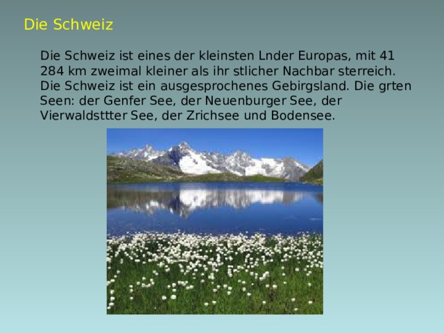 Die Schweiz   Die Schweiz ist eines der kleinsten Lnder Europas, mit 41 284 km  zweimal kleiner als ihr stlicher Nachbar sterreich. Die Schweiz ist ein ausgesprochenes Gebirgsland. Die grten Seen: der Genfer See, der Neuenburger See, der Vierwaldsttter See, der Zrichsee und Bodensee.  