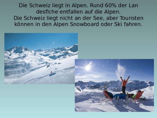 Die Schweiz liegt in Alpen. Rund 60% der Lan desflche entfallen auf die Alpen.  Die Schweiz liegt nicht an der See, aber Touristen können in den Alpen Snowboard oder Ski fahren.  