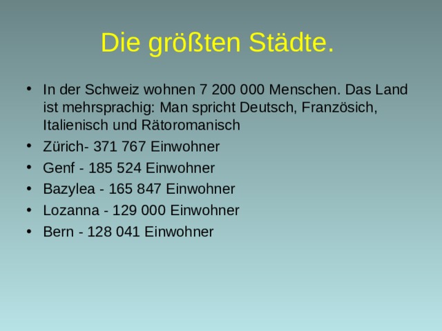 D ie größten Städte .  In der Schweiz wohnen 7 200 000 Menschen. Das Land ist mehrsprachig: Man spricht Deutsch, Französich, Italienisch und Rätoromanisch Zürich - 371 767 Einwohner Genf - 185 524 Einwohner Bazylea - 165 847 Einwohner Lozanna - 129 000 Einwohner Bern - 128 041 Einwohner  