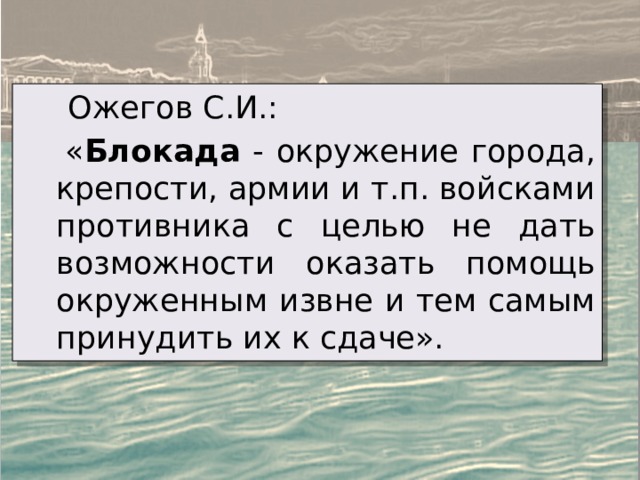  Ожегов С.И.:  « Блокада - окружение города, крепости, армии и т.п. войсками противника с целью не дать возможности оказать помощь окруженным извне и тем самым принудить их к сдаче». 