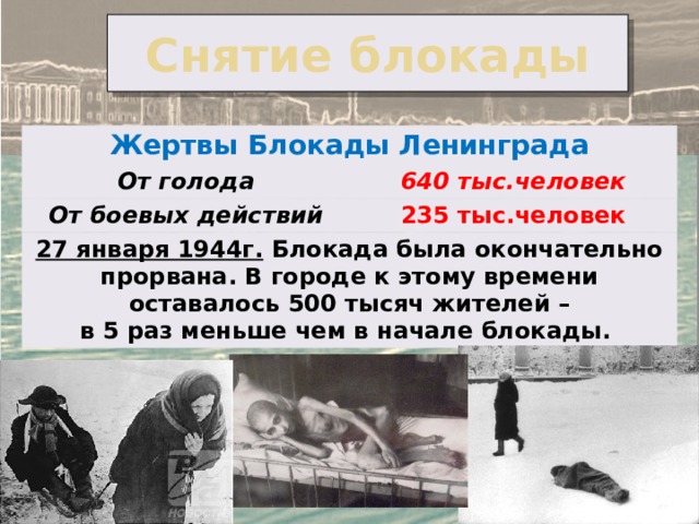 Снятие блокады Жертвы Блокады Ленинграда От голода 640 тыс.человек От боевых действий 235 тыс.человек 27 января 1944г. Блокада была окончательно прорвана. В городе к этому времени оставалось 500 тысяч жителей – в 5 раз меньше чем в начале блокады. 