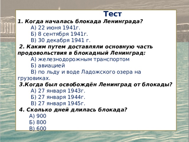  Тест 1. Когда началась блокада Ленинграда?  А) 22 июня 1941г.  Б) 8 сентября 1941г.  В) 30 декабря 1941 г.  2. Каким путем доставляли основную часть продовольствия в блокадный Ленинград:  А) железнодорожным транспортом  Б) авиацией  В) по льду и воде Ладожского озера на грузовиках.  3.Когда был освобождён Ленинград от блокады?  А) 27 января 1943г.  Б) 27 января 1944г.  В) 27 января 1945г.  4. Сколько дней длилась блокада?  A) 900  Б) 800  B) 600 