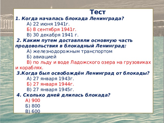  Тест 1. Когда началась блокада Ленинграда?  А) 22 июня 1941г.  Б) 8 сентября 1941г.  В) 30 декабря 1941 г.  2. Каким путем доставляли основную часть продовольствия в блокадный Ленинград:  А) железнодорожным транспортом  Б) авиацией  В) по льду и воде Ладожского озера на грузовиках и кораблях.  3.Когда был освобождён Ленинград от блокады?  А) 27 января 1943г.  Б) 27 января 1944г.  В) 27 января 1945г.  4. Сколько дней длилась блокада?  A) 900  Б) 800  B) 600 