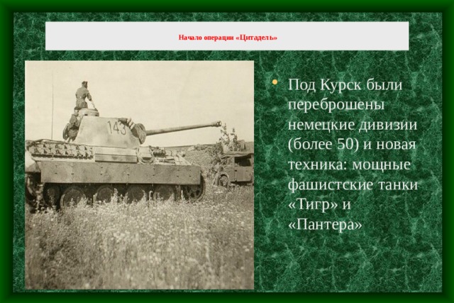   Начало операции «Цитадель »   Под Курск были переброшены немецкие дивизии (более 50) и новая техника: мощные фашистские танки «Тигр» и «Пантера» 