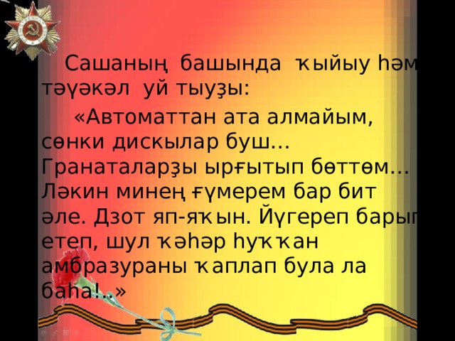  Сашаның башында ҡыйыу һәм тәүәкәл уй тыуҙы:  «Автоматтан ата алмайым, сөнки дискылар буш… Гранаталарҙы ырғытып бөттөм… Ләкин минең ғүмерем бар бит әле. Дзот яп-яҡын. Йүгереп барып етеп, шул ҡәһәр һуҡҡан амбразураны ҡаплап була ла баһа!..» 