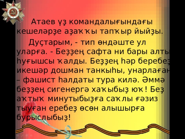  Атаев үҙ командалығындағы кешеләрҙе аҙаҡҡы тапҡыр йыйҙы.  Дуҫтарым, - тип өндәште ул уларға. - Беҙҙең сафта ни бары алты һуғышсы ҡалды. Беҙҙең һәр беребеҙ икешәр дошман танкыһы, унарлаған – фашист һалдаты тура килә. Әммә беҙҙең сигенергә хаҡыбыҙ юҡ! Беҙ аҡтыҡ минутыбыҙға саҡлы ғәзиз тыуған еребеҙ өсөн алышырға бурыслыбыҙ! 
