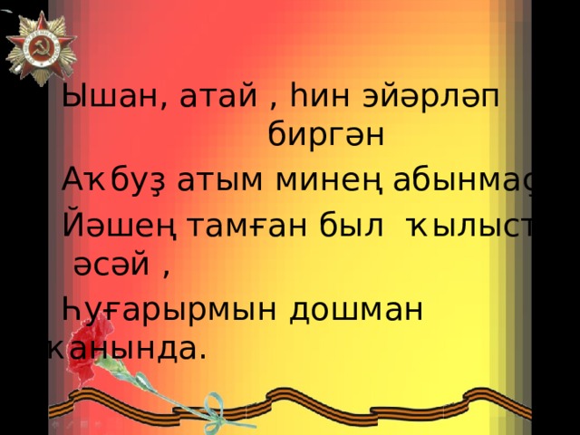  Ышан, атай , һин эйәрләп биргән  Аҡбуҙ атым минең абынмаҫ.  Йәшең тамған был ҡылысты , әсәй ,  Һуғарырмын дошман ҡанында. 