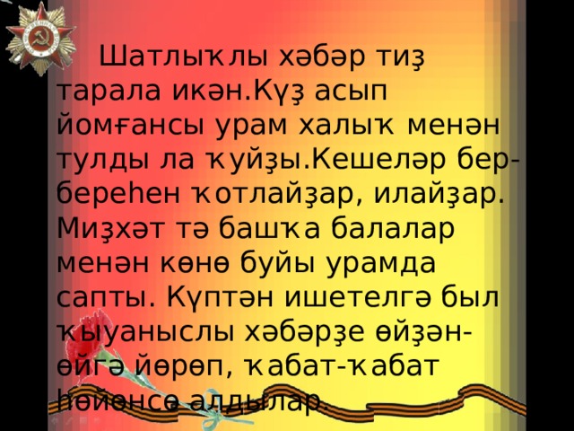 Шатлыҡлы хәбәр тиҙ тарала икән.Күҙ асып йомғансы урам халыҡ менән тулды ла ҡуйҙы.Кешеләр бер-береһен ҡотлайҙар, илайҙар. Миҙхәт тә башҡа балалар менән көнө буйы урамда сапты. Күптән ишетелгә был ҡыуаныслы хәбәрҙе өйҙән-өйгә йөрөп, ҡабат-ҡабат һөйөнсө алдылар. 