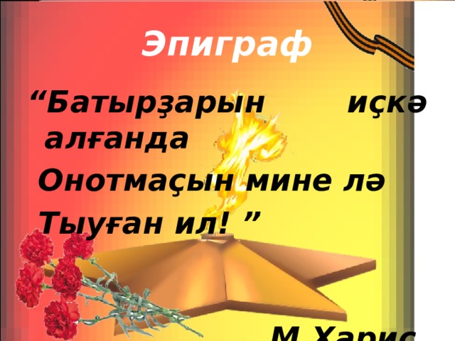 Эпиграф “ Батырҙарын иҫкә алғанда  Онотмаҫын мине лә  Тыуған ил! ”  М.Харис. 