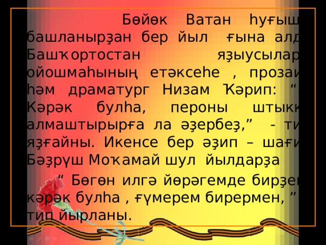  Бөйөк Ватан һуғышы башланырҙан бер йыл ғына алда Башҡортостан яҙыусылары ойошмаһының етәксеһе , прозаик һәм драматург Низам Ҡәрип: “…Кәрәк булһа, пероны штыкка алмаштырырға ла әҙербеҙ,” - тип яҙғайны. Икенсе бер әҙип – шағир Бәҙрүш Моҡамай шул йылдарҙа “ Бөгөн илгә йөрәгемде бирҙем, кәрәк булһа , ғүмерем бирермен, ” - тип йырланы.  