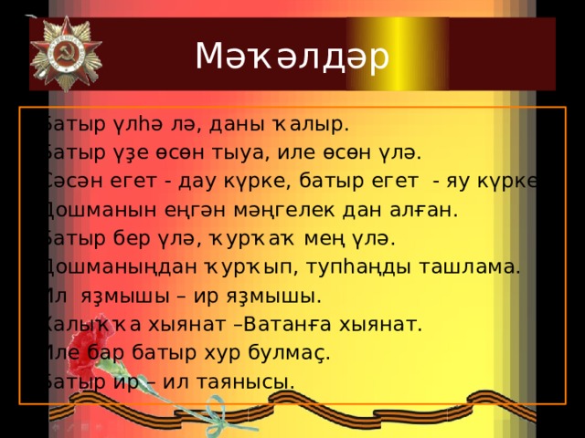 Мәҡәлдәр Батыр үлһә лә, даны ҡалыр. Батыр үҙе өсөн тыуа, иле өсөн үлә. Сәсән егет - дау күрке, батыр егет - яу күрке. Дошманын еңгән мәңгелек дан алған. Батыр бер үлә, ҡурҡаҡ мең үлә. Дошманыңдан ҡурҡып, тупһаңды ташлама. Ил яҙмышы – ир яҙмышы. Халыҡҡа хыянат –Ватанға хыянат. Иле бар батыр хур булмаҫ. Батыр ир – ил таянысы.  