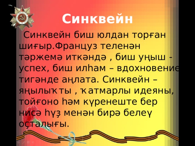 Синквейн  Синквейн биш юлдан торған шиғыр.Француз теленән тәржемә иткәндә , биш уңыш - успех, биш илһам – вдохновение тигәнде аңлата. Синквейн – яңылыҡты , ҡатмарлы идеяны, тойғоно һәм күренеште бер нисә һүҙ менән бирә белеү оҫталығы. 