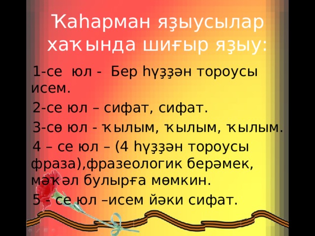 Ҡаһарман яҙыусылар хаҡында шиғыр яҙыу:    1-се юл -  Бер һүҙҙән тороусы исем.  2-се юл – сифат, сифат.   3-сө юл - ҡылым, ҡылым, ҡылым.   4 – се юл – (4 һүҙҙән тороусы фраза),фразеологик берәмек, мәҡәл булырға мөмкин.  5 - се юл –исем йәки сифат. 